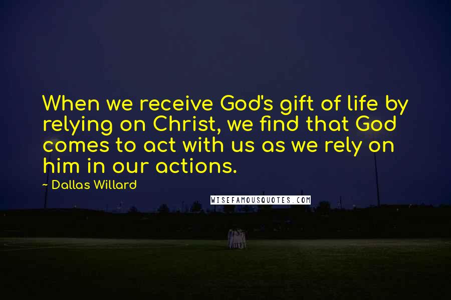Dallas Willard Quotes: When we receive God's gift of life by relying on Christ, we find that God comes to act with us as we rely on him in our actions.