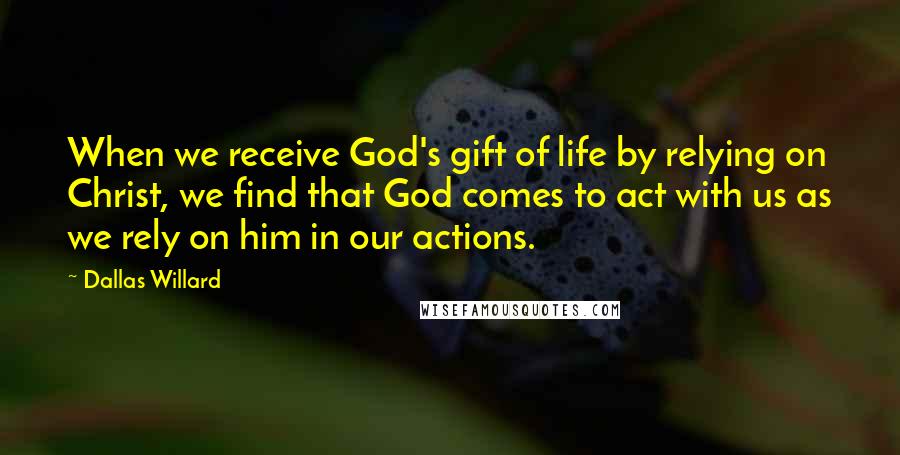 Dallas Willard Quotes: When we receive God's gift of life by relying on Christ, we find that God comes to act with us as we rely on him in our actions.