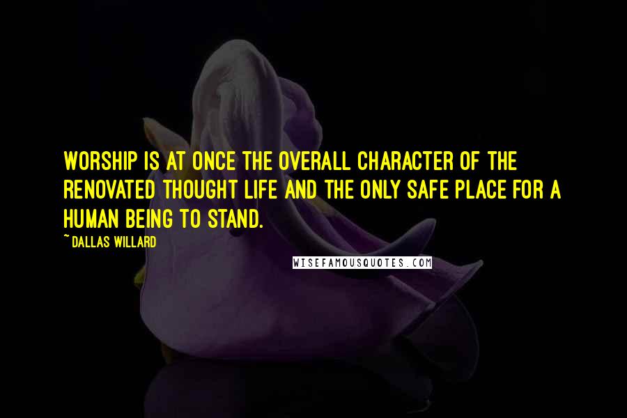 Dallas Willard Quotes: Worship is at once the overall character of the renovated thought life and the only safe place for a human being to stand.