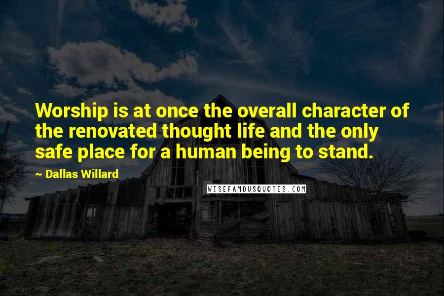Dallas Willard Quotes: Worship is at once the overall character of the renovated thought life and the only safe place for a human being to stand.