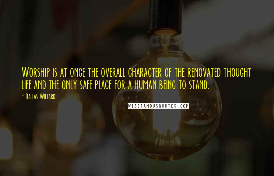 Dallas Willard Quotes: Worship is at once the overall character of the renovated thought life and the only safe place for a human being to stand.