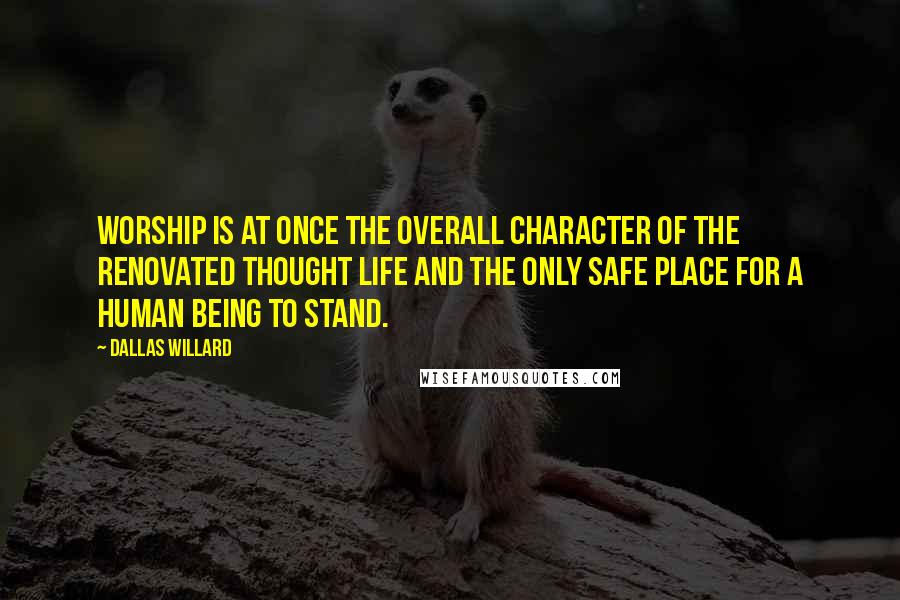 Dallas Willard Quotes: Worship is at once the overall character of the renovated thought life and the only safe place for a human being to stand.