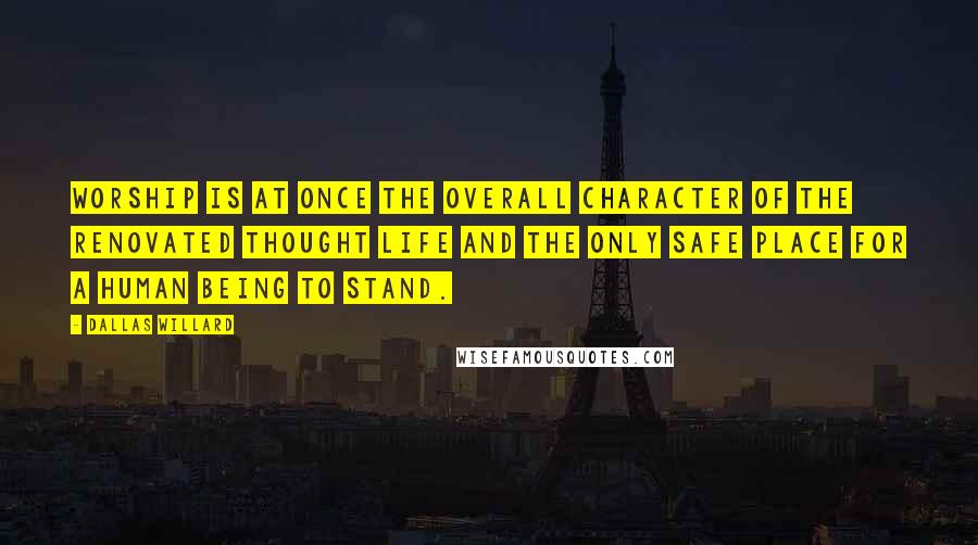 Dallas Willard Quotes: Worship is at once the overall character of the renovated thought life and the only safe place for a human being to stand.