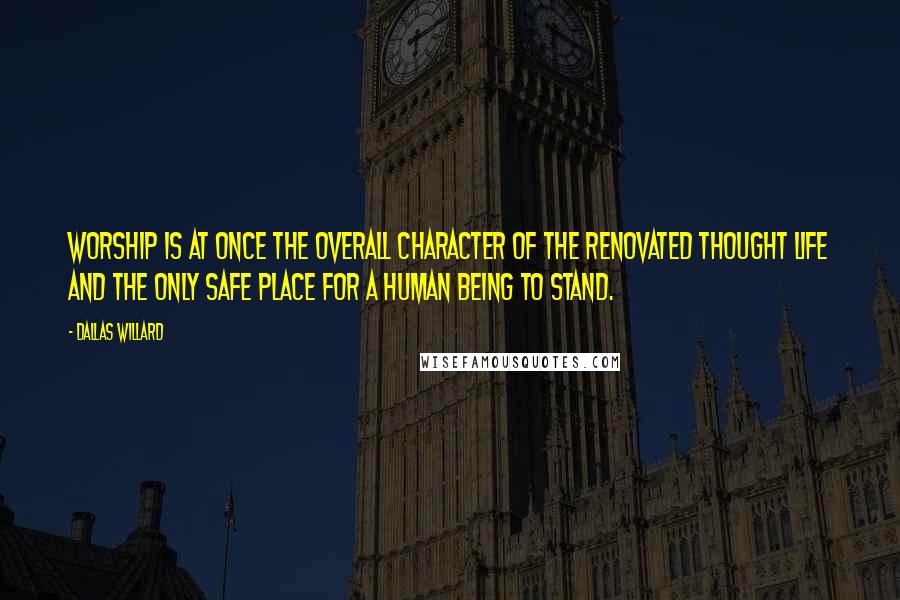 Dallas Willard Quotes: Worship is at once the overall character of the renovated thought life and the only safe place for a human being to stand.