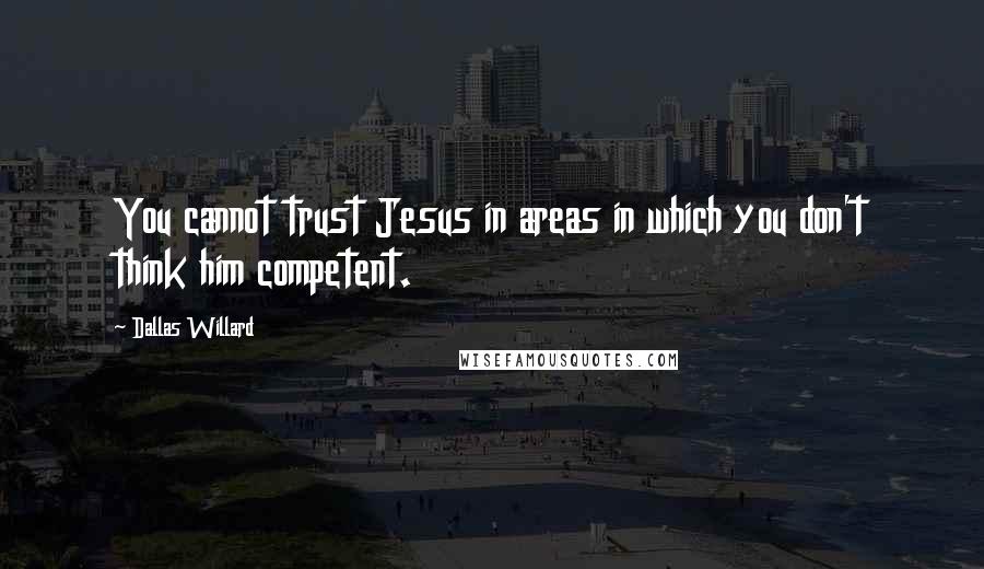 Dallas Willard Quotes: You cannot trust Jesus in areas in which you don't think him competent.