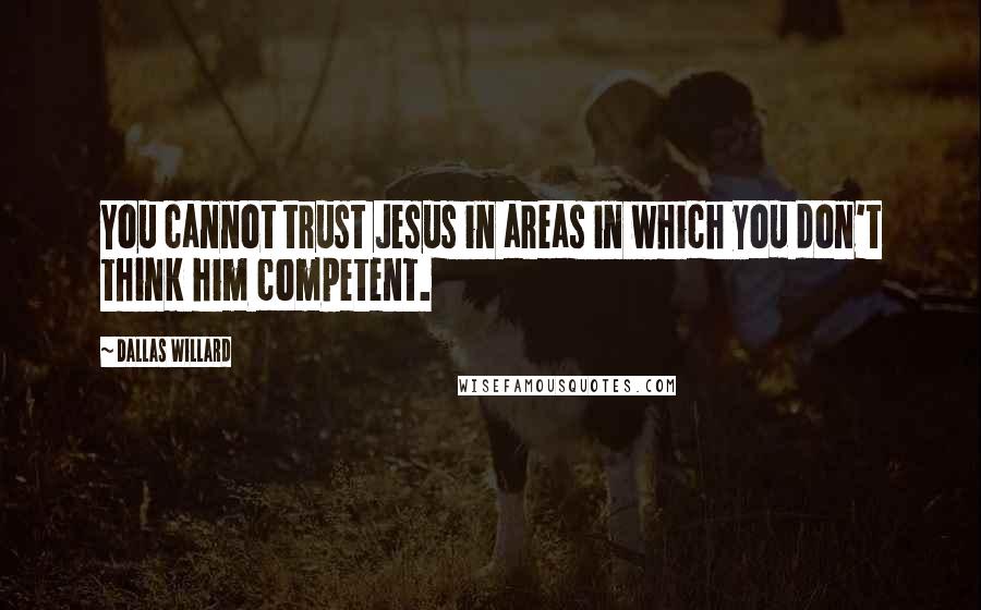 Dallas Willard Quotes: You cannot trust Jesus in areas in which you don't think him competent.
