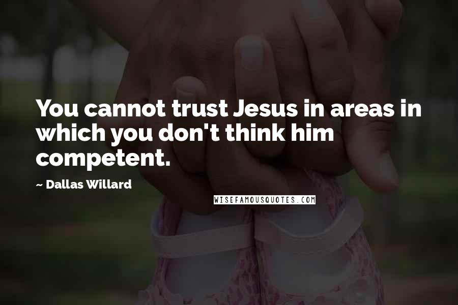 Dallas Willard Quotes: You cannot trust Jesus in areas in which you don't think him competent.