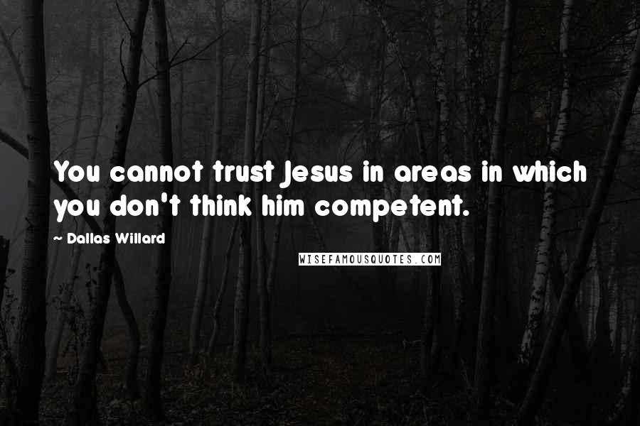 Dallas Willard Quotes: You cannot trust Jesus in areas in which you don't think him competent.