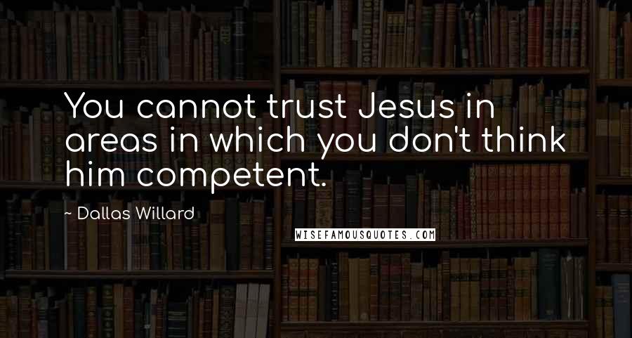 Dallas Willard Quotes: You cannot trust Jesus in areas in which you don't think him competent.
