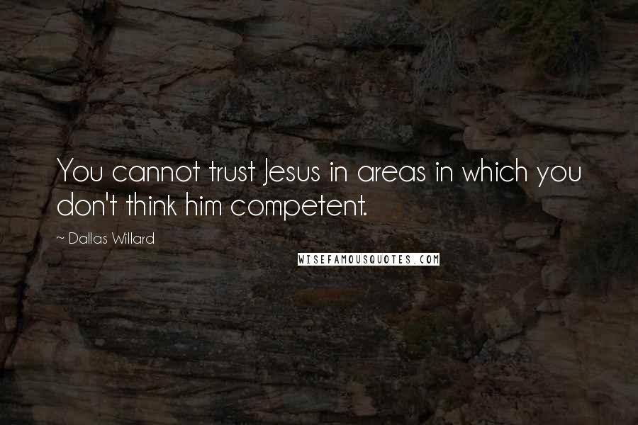 Dallas Willard Quotes: You cannot trust Jesus in areas in which you don't think him competent.
