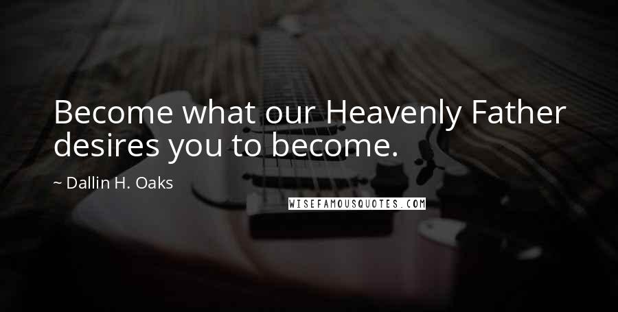 Dallin H. Oaks Quotes: Become what our Heavenly Father desires you to become.