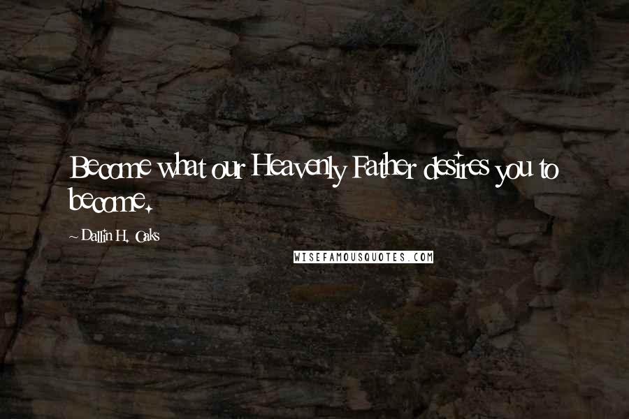 Dallin H. Oaks Quotes: Become what our Heavenly Father desires you to become.