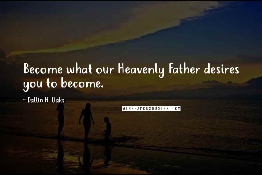 Dallin H. Oaks Quotes: Become what our Heavenly Father desires you to become.