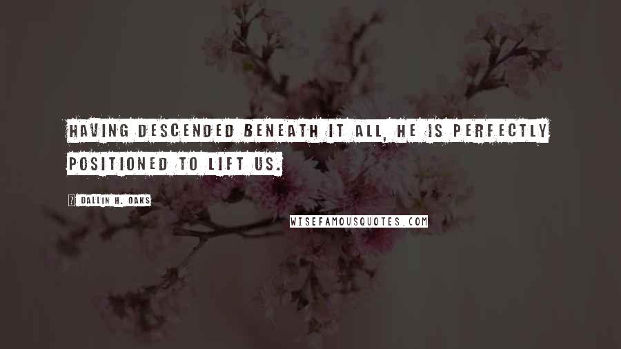 Dallin H. Oaks Quotes: Having descended beneath it all, He is perfectly positioned to lift us.
