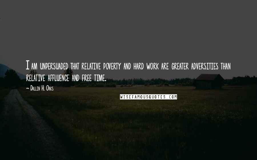 Dallin H. Oaks Quotes: I am unpersuaded that relative poverty and hard work are greater adversities than relative affluence and free time.