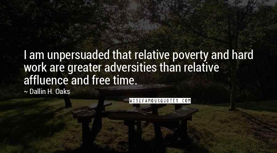 Dallin H. Oaks Quotes: I am unpersuaded that relative poverty and hard work are greater adversities than relative affluence and free time.