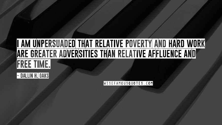 Dallin H. Oaks Quotes: I am unpersuaded that relative poverty and hard work are greater adversities than relative affluence and free time.