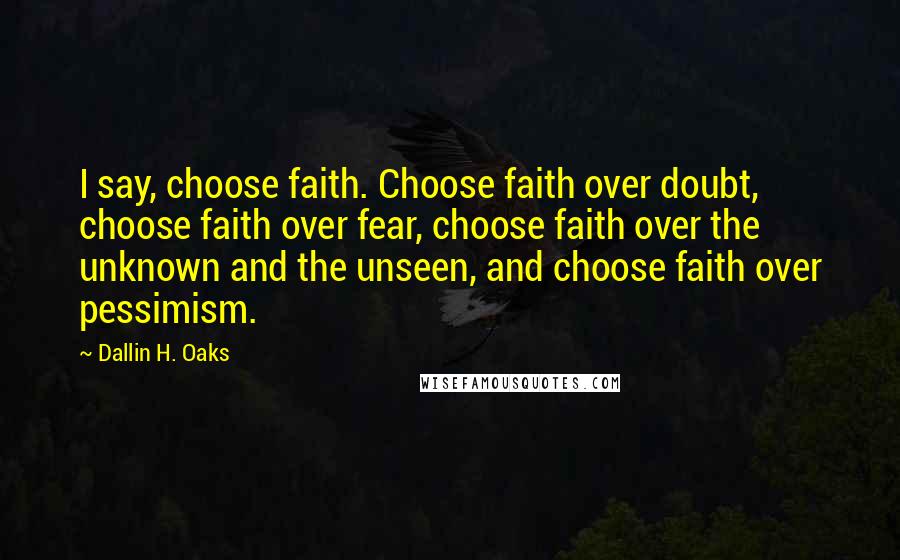 Dallin H. Oaks Quotes: I say, choose faith. Choose faith over doubt, choose faith over fear, choose faith over the unknown and the unseen, and choose faith over pessimism.