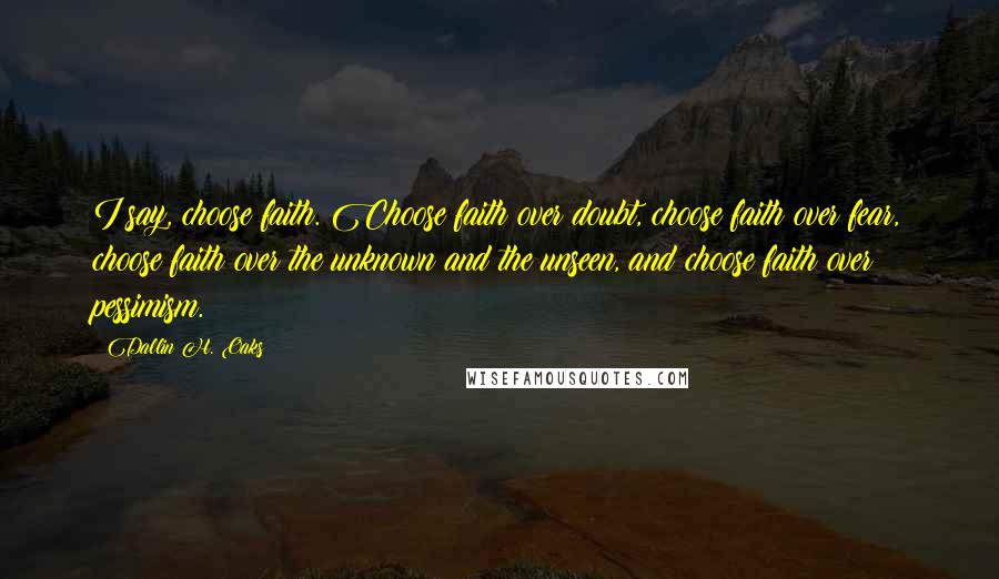 Dallin H. Oaks Quotes: I say, choose faith. Choose faith over doubt, choose faith over fear, choose faith over the unknown and the unseen, and choose faith over pessimism.