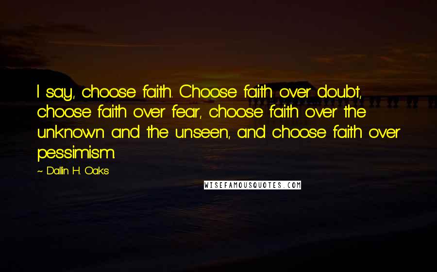 Dallin H. Oaks Quotes: I say, choose faith. Choose faith over doubt, choose faith over fear, choose faith over the unknown and the unseen, and choose faith over pessimism.