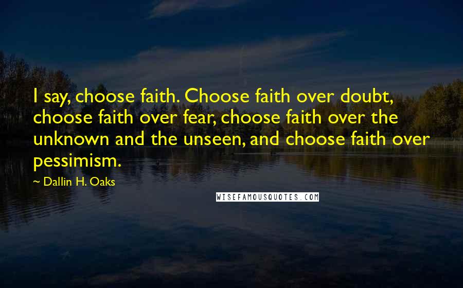 Dallin H. Oaks Quotes: I say, choose faith. Choose faith over doubt, choose faith over fear, choose faith over the unknown and the unseen, and choose faith over pessimism.