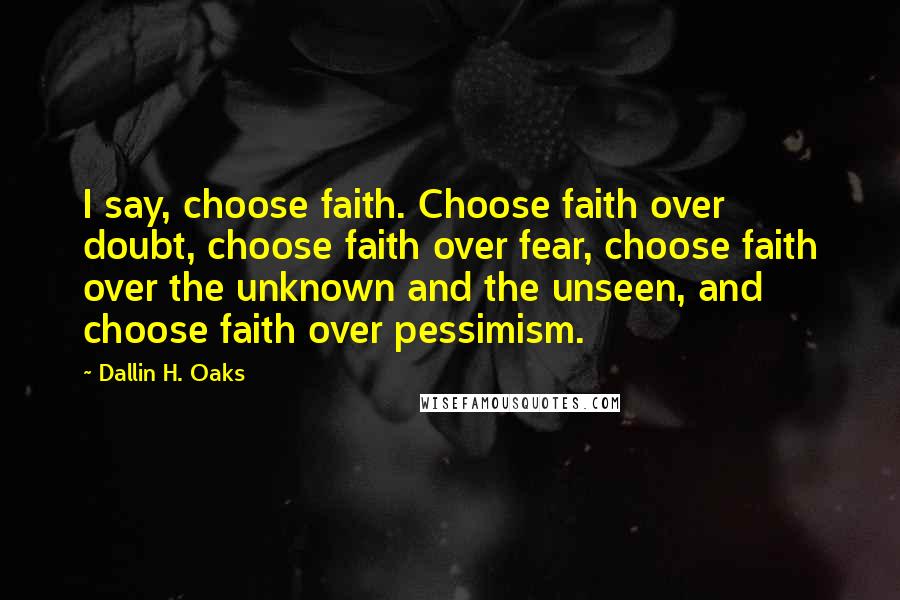 Dallin H. Oaks Quotes: I say, choose faith. Choose faith over doubt, choose faith over fear, choose faith over the unknown and the unseen, and choose faith over pessimism.