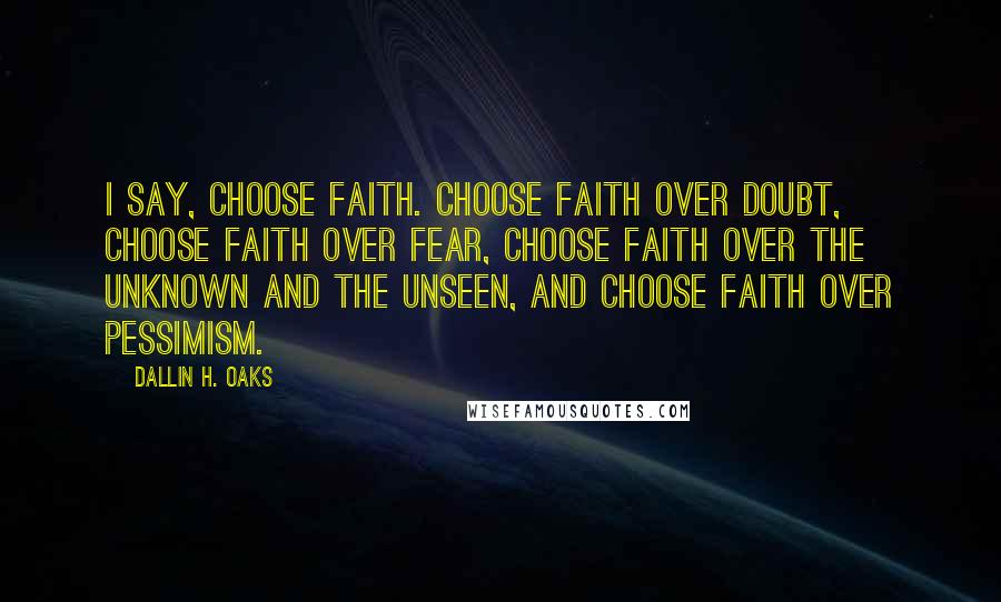 Dallin H. Oaks Quotes: I say, choose faith. Choose faith over doubt, choose faith over fear, choose faith over the unknown and the unseen, and choose faith over pessimism.