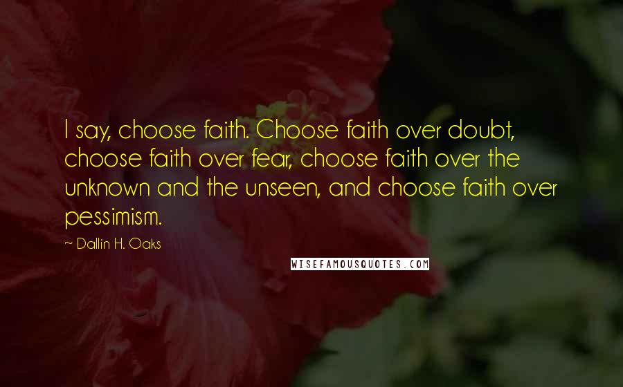 Dallin H. Oaks Quotes: I say, choose faith. Choose faith over doubt, choose faith over fear, choose faith over the unknown and the unseen, and choose faith over pessimism.