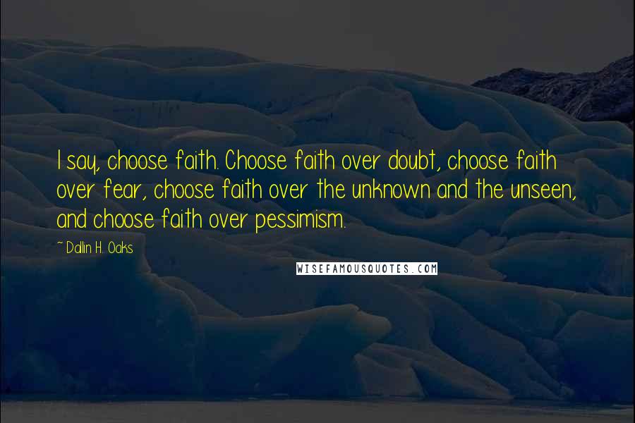 Dallin H. Oaks Quotes: I say, choose faith. Choose faith over doubt, choose faith over fear, choose faith over the unknown and the unseen, and choose faith over pessimism.