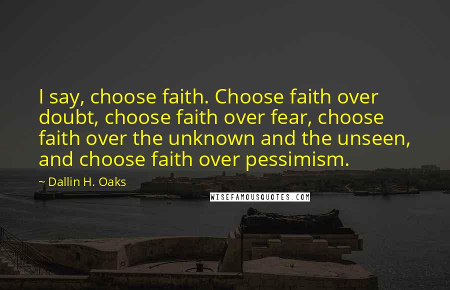 Dallin H. Oaks Quotes: I say, choose faith. Choose faith over doubt, choose faith over fear, choose faith over the unknown and the unseen, and choose faith over pessimism.