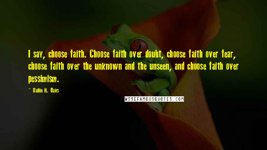 Dallin H. Oaks Quotes: I say, choose faith. Choose faith over doubt, choose faith over fear, choose faith over the unknown and the unseen, and choose faith over pessimism.