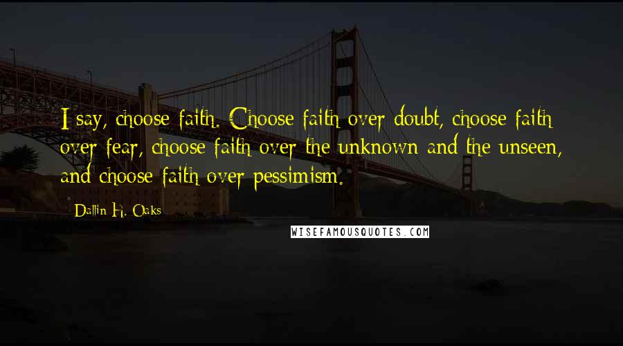 Dallin H. Oaks Quotes: I say, choose faith. Choose faith over doubt, choose faith over fear, choose faith over the unknown and the unseen, and choose faith over pessimism.