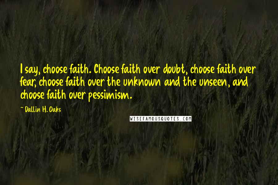 Dallin H. Oaks Quotes: I say, choose faith. Choose faith over doubt, choose faith over fear, choose faith over the unknown and the unseen, and choose faith over pessimism.