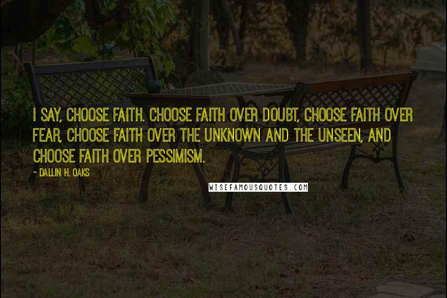 Dallin H. Oaks Quotes: I say, choose faith. Choose faith over doubt, choose faith over fear, choose faith over the unknown and the unseen, and choose faith over pessimism.