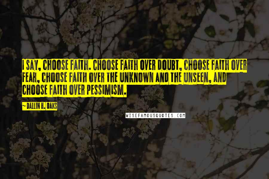 Dallin H. Oaks Quotes: I say, choose faith. Choose faith over doubt, choose faith over fear, choose faith over the unknown and the unseen, and choose faith over pessimism.