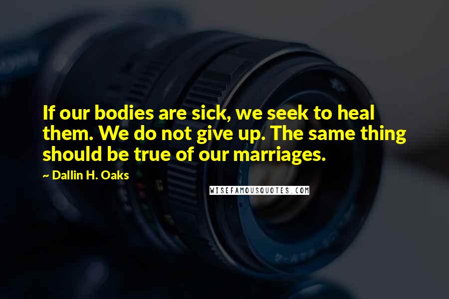 Dallin H. Oaks Quotes: If our bodies are sick, we seek to heal them. We do not give up. The same thing should be true of our marriages.