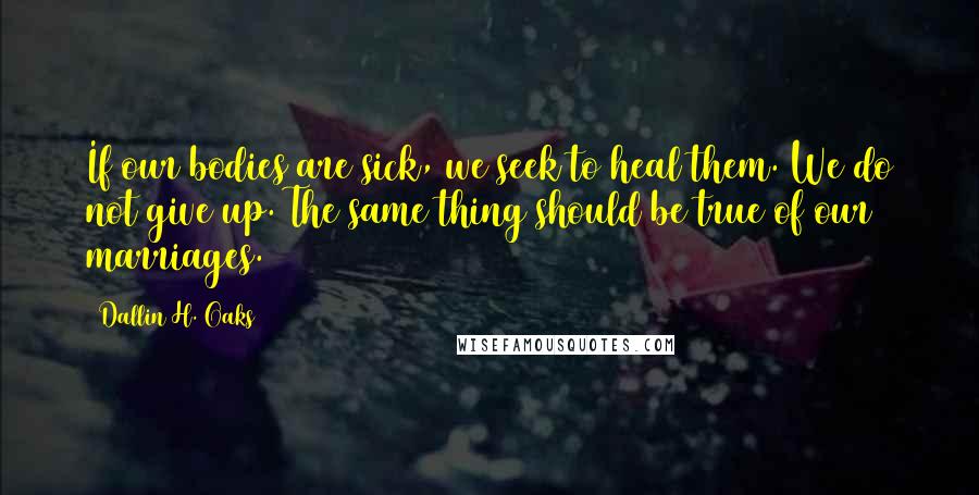 Dallin H. Oaks Quotes: If our bodies are sick, we seek to heal them. We do not give up. The same thing should be true of our marriages.