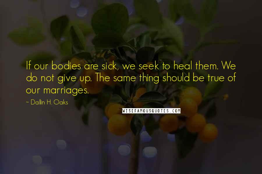 Dallin H. Oaks Quotes: If our bodies are sick, we seek to heal them. We do not give up. The same thing should be true of our marriages.