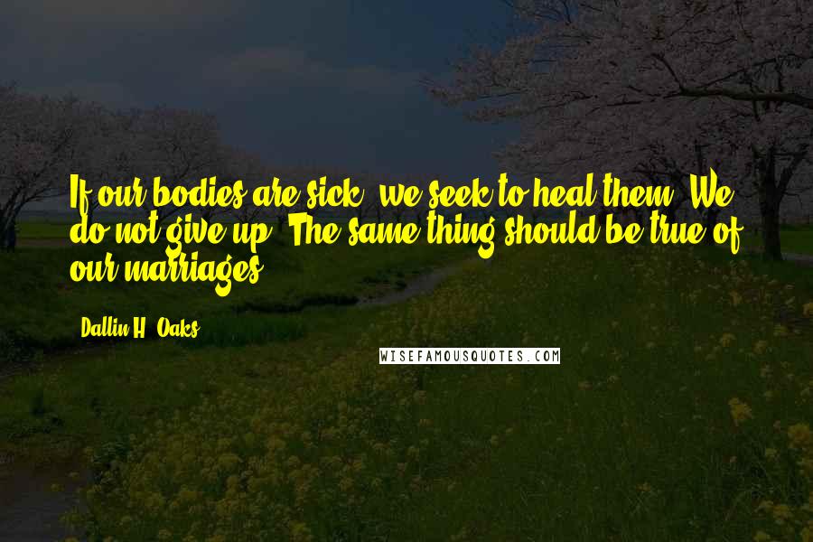 Dallin H. Oaks Quotes: If our bodies are sick, we seek to heal them. We do not give up. The same thing should be true of our marriages.