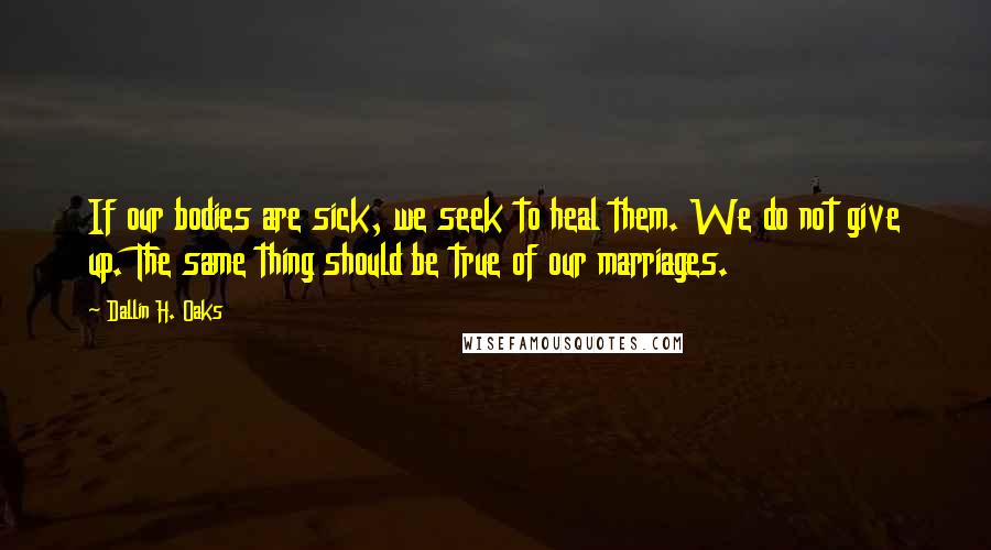 Dallin H. Oaks Quotes: If our bodies are sick, we seek to heal them. We do not give up. The same thing should be true of our marriages.