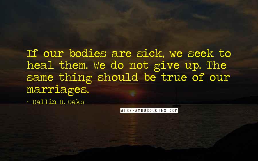 Dallin H. Oaks Quotes: If our bodies are sick, we seek to heal them. We do not give up. The same thing should be true of our marriages.