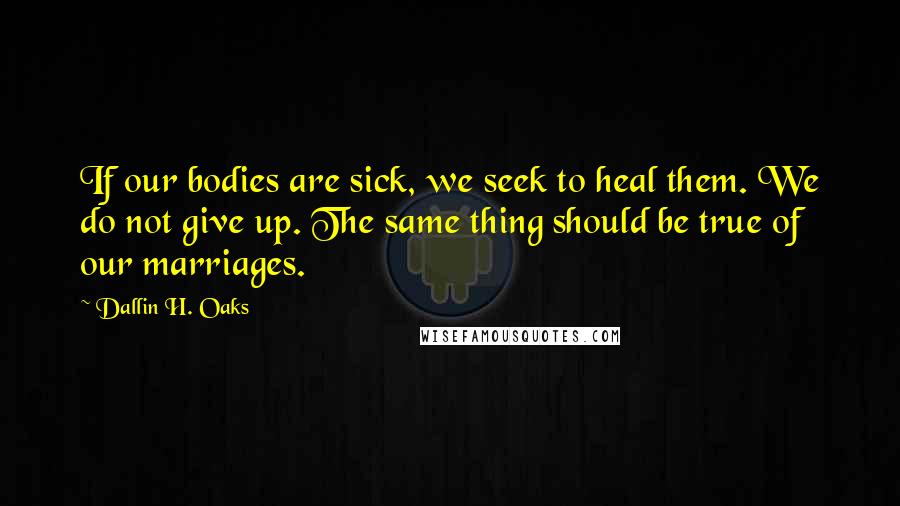 Dallin H. Oaks Quotes: If our bodies are sick, we seek to heal them. We do not give up. The same thing should be true of our marriages.