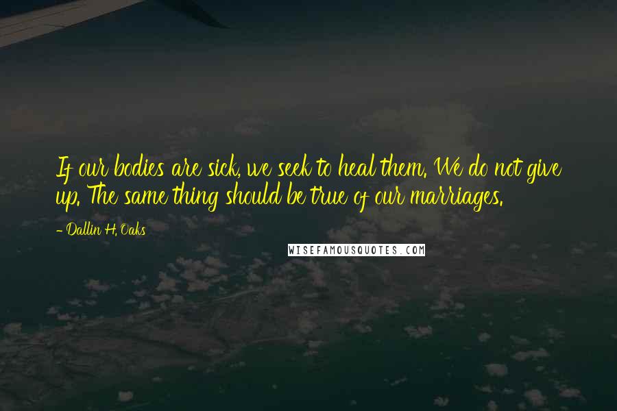 Dallin H. Oaks Quotes: If our bodies are sick, we seek to heal them. We do not give up. The same thing should be true of our marriages.