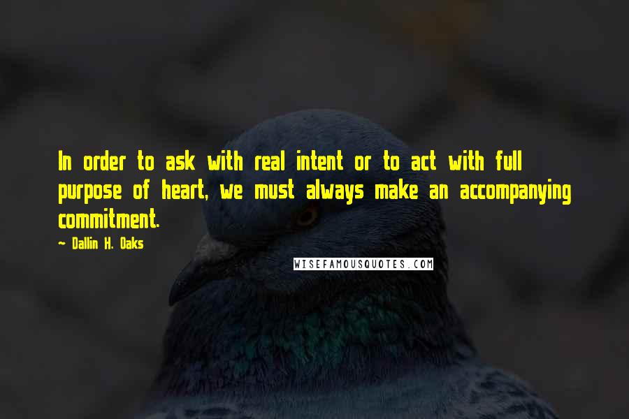 Dallin H. Oaks Quotes: In order to ask with real intent or to act with full purpose of heart, we must always make an accompanying commitment.