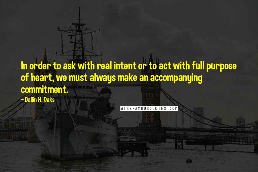 Dallin H. Oaks Quotes: In order to ask with real intent or to act with full purpose of heart, we must always make an accompanying commitment.