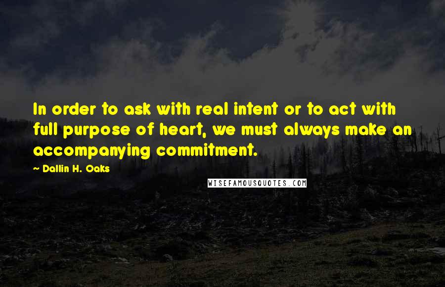 Dallin H. Oaks Quotes: In order to ask with real intent or to act with full purpose of heart, we must always make an accompanying commitment.