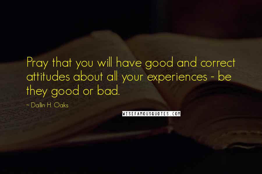 Dallin H. Oaks Quotes: Pray that you will have good and correct attitudes about all your experiences - be they good or bad.