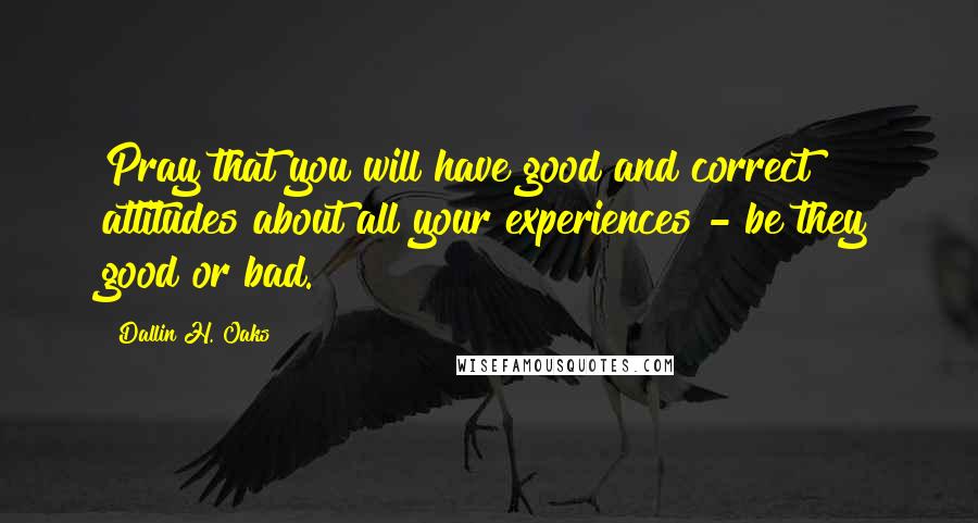 Dallin H. Oaks Quotes: Pray that you will have good and correct attitudes about all your experiences - be they good or bad.