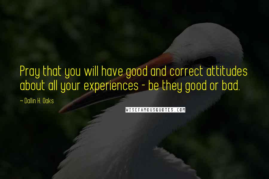 Dallin H. Oaks Quotes: Pray that you will have good and correct attitudes about all your experiences - be they good or bad.