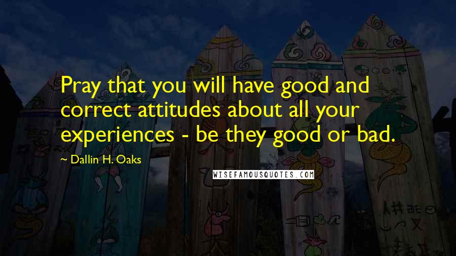 Dallin H. Oaks Quotes: Pray that you will have good and correct attitudes about all your experiences - be they good or bad.